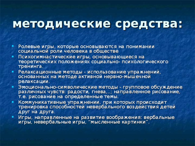 методические средства:  Ролевые игры, которые основываются на понимании социальной роли человека в обществе Психогимнастические игры, основывающиеся на теоретических положениях социально- психологического тренинга. Релаксационные методы - использование упражнений, основанных на методе активной нервно-мышечной релаксации. Эмоционально-символические методы - групповое обсуждение различных чувств: радости, гнева,..; направленное рисование, т.е. рисование на определенные темы. Коммуникативные упражнении, при которых происходит тренировка способностей невербального воздействия детей друг на друга. Игры, направленные на развитие воображения: вербальные игры, невербальные игры, “мысленные картинки”. 