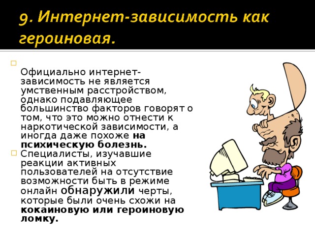  Официально интернет-зависимость не является умственным расстройством, однако подавляющее большинство факторов говорят о том, что это можно отнести к наркотической зависимости, а иногда даже похоже на психическую болезнь. Специалисты, изучавшие реакции активных пользователей на отсутствие возможности быть в режиме онлайн обнаружили черты, которые были очень схожи на кокаиновую или героиновую ломку.  