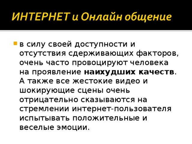 в силу своей доступности и отсутствия сдерживающих факторов, очень часто провоцируют человека на проявление наихудших качеств . А также все жестокие видео и шокирующие сцены очень отрицательно сказываются на стремлении интернет-пользователя испытывать положительные и веселые эмоции. 