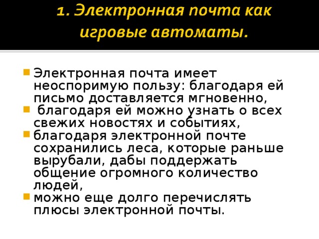 Электронная почта имеет неоспоримую пользу: благодаря ей письмо доставляется мгновенно,  благодаря ей можно узнать о всех свежих новостях и событиях, благодаря электронной почте сохранились леса, которые раньше вырубали, дабы поддержать общение огромного количество людей, можно еще долго перечислять плюсы электронной почты.  