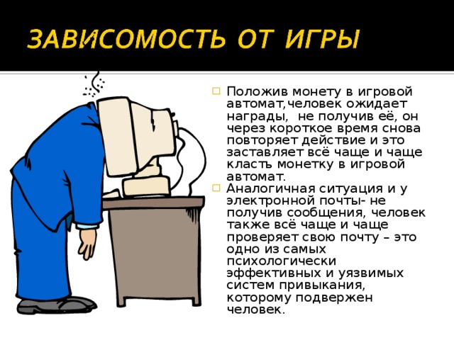 Положив монету в игровой автомат,человек ожидает награды, не получив её, он через короткое время снова повторяет действие и это заставляет всё чаще и чаще класть монетку в игровой автомат. Аналогичная ситуация и у электронной почты- не получив сообщения, человек также всё чаще и чаще проверяет свою почту – это одно из самых психологически эффективных и уязвимых систем привыкания, которому подвержен человек.  