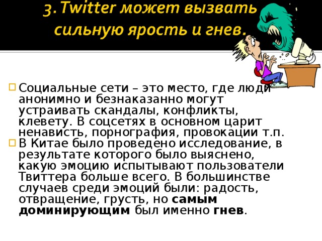 Социальные сети – это место, где люди анонимно и безнаказанно могут устраивать скандалы, конфликты, клевету. В соцсетях в основном царит ненависть, порнография, провокации т.п. В Китае было проведено исследование, в результате которого было выяснено, какую эмоцию испытывают пользователи Твиттера больше всего. В большинстве случаев среди эмоций были: радость, отвращение, грусть, но самым доминирующим был именно гнев .  