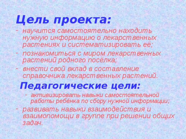 Цель проекта: научится самостоятельно находить нужную информацию о лекарственных растениях и систематизировать её; познакомиться с миром лекарственных растений родного посёлка; внести свой вклад в составление справочника лекарственных растений.  Педагогические цели: активизировать навыки самостоятельной работы ребёнка по сбору нужной информации; активизировать навыки самостоятельной работы ребёнка по сбору нужной информации; развивать навыки взаимодействия и взаимопомощи в группе при решении общих задач. 