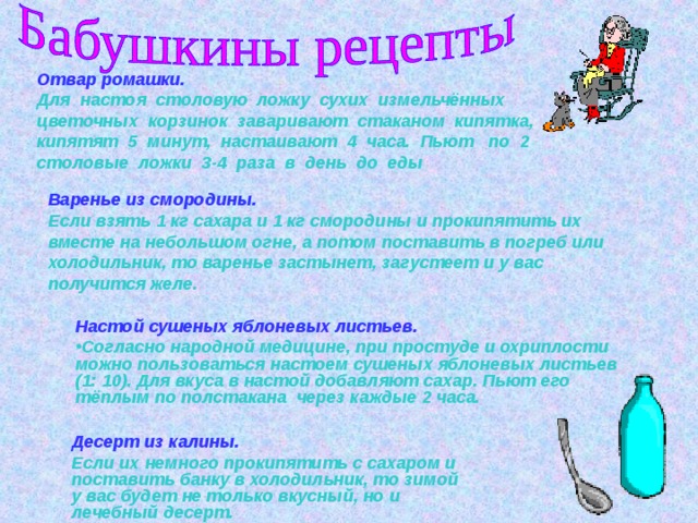 Отвар ромашки. Для настоя столовую ложку сухих измельчённых цветочных корзинок заваривают стаканом кипятка, кипятят 5 минут, настаивают 4 часа. Пьют по 2 столовые ложки 3-4 раза в день до еды Варенье из смородины. Если взять 1 кг сахара и 1 кг смородины и прокипятить их вместе на небольшом огне, а потом поставить в погреб или холодильник, то варенье застынет, загустеет и у вас получится желе. Настой сушеных яблоневых листьев.  Согласно народной медицине, при простуде и охриплости можно пользоваться настоем сушеных яблоневых листьев (1: 10). Для вкуса в настой добавляют сахар. Пьют его тёплым по полстакана через каждые 2 часа.  Десерт из калины. Десерт из калины. Если их немного прокипятить с сахаром и поставить банку в холодильник, то зимой у вас будет не только вкусный, но и лечебный десерт.  Если их немного прокипятить с сахаром и поставить банку в холодильник, то зимой у вас будет не только вкусный, но и лечебный десерт.  