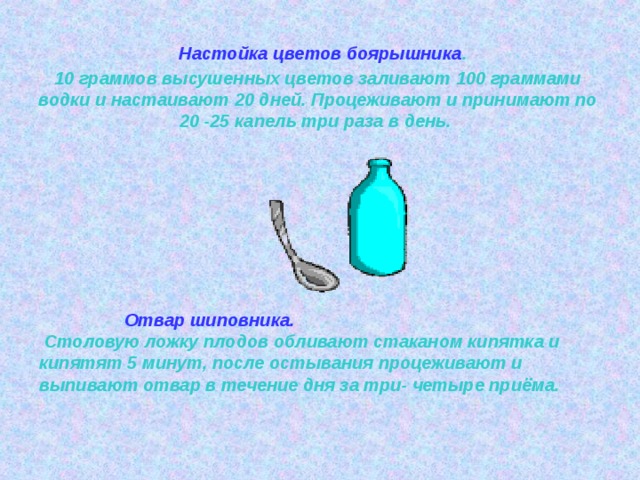  Настойка цветов боярышника .  10 граммов высушенных цветов заливают 100 граммами водки и настаивают 20 дней. Процеживают и принимают по 20 -25 капель три раза в день.    Отвар шиповника.  Столовую ложку плодов обливают стаканом кипятка и кипятят 5 минут, после остывания процеживают и выпивают отвар в течение дня за три- четыре приёма. 