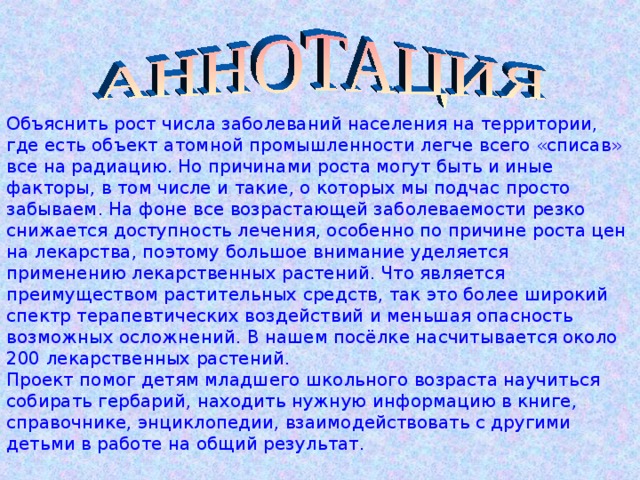 Объяснить рост числа заболеваний населения на территории, где есть объект атомной промышленности легче всего «списав» все на радиацию. Но причинами роста могут быть и иные факторы, в том числе и такие, о которых мы подчас просто забываем. На фоне все возрастающей заболеваемости резко снижается доступность лечения, особенно по причине роста цен на лекарства, поэтому большое внимание уделяется применению лекарственных растений. Что является преимуществом растительных средств, так это более широкий спектр терапевтических воздействий и меньшая опасность возможных осложнений. В нашем посёлке насчитывается около 200 лекарственных растений.  Проект помог детям младшего школьного возраста научиться собирать гербарий, находить нужную информацию в книге, справочнике, энциклопедии, взаимодействовать с другими детьми в работе на общий результат. 