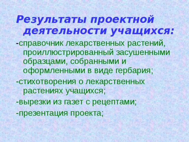 Результаты проектной деятельности учащихся: - справочник лекарственных растений, проиллюстрированный засушенными образцами, собранными и оформленными в виде гербария; -стихотворения о лекарственных растениях учащихся; -вырезки из газет с рецептами; -презентация проекта; 