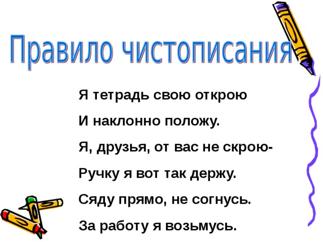 Я тетрадь свою открою И наклонно положу. Я, друзья, от вас не скрою- Ручку я вот так держу. Сяду прямо, не согнусь. За работу я возьмусь. 