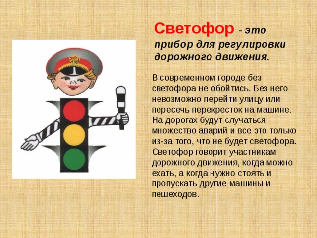  Светофор  - это прибор для регулировки дорожного движения. В современном городе без светофора не обойтись. Без него невозможно перейти улицу или пересечь перекресток на машине. На дорогах будут случаться множество аварий и все это только из-за того, что не будет светофора. Светофор говорит участникам дорожного движения, когда можно ехать, а когда нужно стоять и пропускать другие машины и пешеходов. 