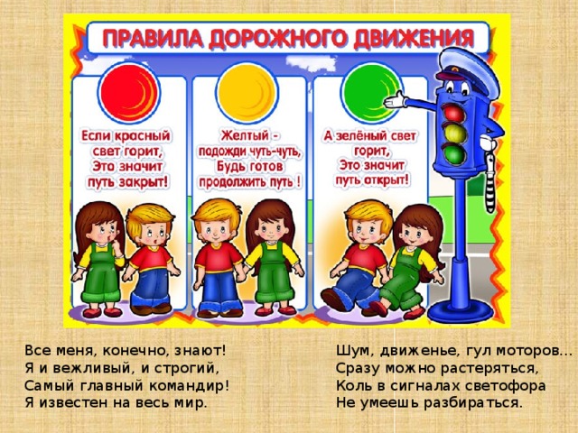 Шум, движенье, гул моторов… Все меня, конечно, знают! Сразу можно растеряться, Я и вежливый, и строгий, Коль в сигналах светофора Самый главный командир! Не умеешь разбираться. Я известен на весь мир. 