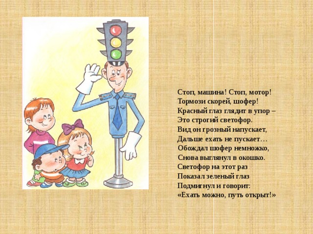   Стоп, машина! Стоп, мотор! Тормози скорей, шофер! Красный глаз глядит в упор – Это строгий светофор. Вид он грозный напускает, Дальше ехать не пускает…  Обождал шофер немножко,  Снова выглянул в окошко. Светофор на этот раз Показал зеленый глаз Подмигнул и говорит: «Ехать можно, путь открыт!» 
