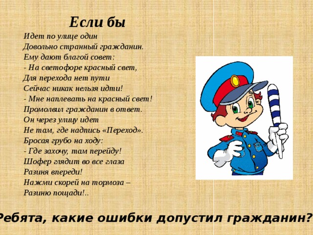  Если бы  Идет по улице один Довольно странный гражданин. Ему дают благой совет: - На светофоре красный свет, Для перехода нет пути Сейчас никак нельзя идти! - Мне наплевать на красный свет! Промолвил гражданин в ответ.  Он через улицу идет Не там, где надпись «Переход». Бросая грубо на ходу: - Где захочу, там перейду! Шофер глядит во все глаза Разиня впереди! Нажми скорей на тормоза – Разиню пощади!.. Ребята, какие ошибки допустил гражданин? 