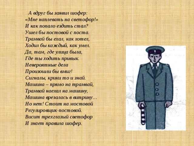 … А вдруг бы заявил шофер: «Мне наплевать на светофор!» И как попало ездить стал? Ушел бы постовой с поста. Трамвай бы ехал, как хотел, Ходил бы каждый, как умел. Да, там, где улица была, Где ты ходить привык. Невероятные дела Произошли бы вмиг!  Сигналы, крики то и знай. Машина – прямо на трамвай, Трамвай наехал на машину, Машина врезалась в витрину… Но нет! Стоит на мостовой Регулировщик-постовой. Висит трехглазый светофор И знает правила шофер. 