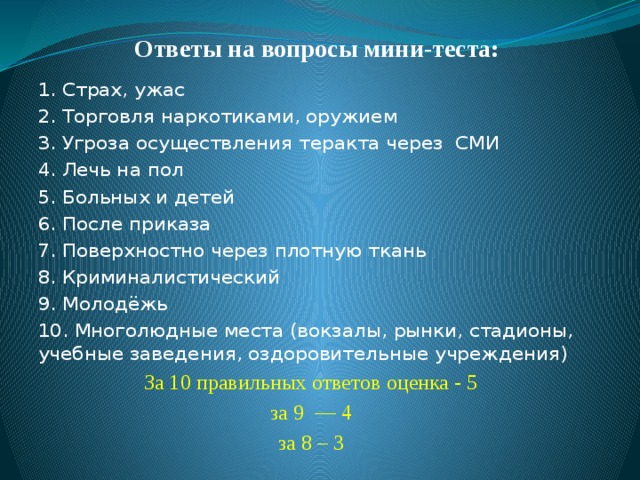 Ответы на вопросы мини-теста: 1. Страх, ужас 2. Торговля наркотиками, оружием 3. Угроза осуществления теракта через СМИ 4. Лечь на пол 5. Больных и детей 6. После приказа 7. Поверхностно через плотную ткань 8. Криминалистический 9. Молодёжь 10. Многолюдные места (вокзалы, рынки, стадионы, учебные заведения, оздоровительные учреждения) За 10 правильных ответов оценка - 5 за 9  — 4 за 8 – 3