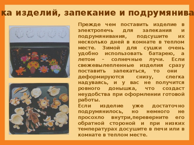 Сушка изделий, запекание и подрумянивание Прежде чем поставить изделие в электропечь для запекания и подрумянивания, подсушите их несколько дней в комнате в теплом месте. Зимой для сушки очень удобно использовать батарею, а летом – солнечные лучи. Если свежевылепленные изделия сразу поставить запекаться, то они деформируются снизу, слегка надуваясь, и у вас не получится ровного донышка, что создаст неудобства при оформлении готовой работы.  Если изделие уже достаточно подрумянилось, но немного не просохло внутри,переверните его обратной стороной и при низких температурах досушите в печи или в комнате в теплом месте. 
