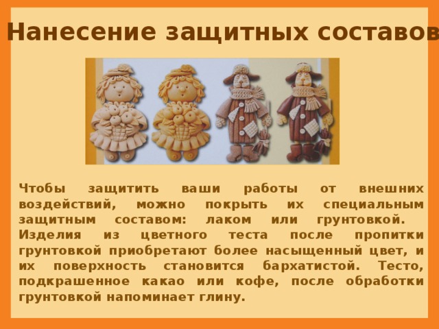 Нанесение защитных составов Чтобы защитить ваши работы от внешних воздействий, можно покрыть их специальным защитным составом: лаком или грунтовкой.  Изделия из цветного теста после пропитки грунтовкой приобретают более насыщенный цвет, и их поверхность становится бархатистой. Тесто, подкрашенное какао или кофе, после обработки грунтовкой напоминает глину. 