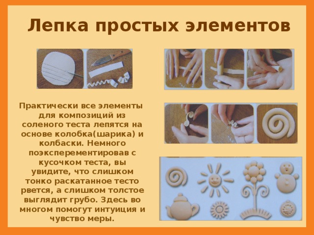 Лепка простых элементов Практически все элементы для композиций из соленого теста лепятся на основе колобка(шарика) и колбаски. Немного поэксперементировав с кусочком теста, вы увидите, что слишком тонко раскатанное тесто рвется, а слишком толстое выглядит грубо. Здесь во многом помогут интуиция и чувство меры. 