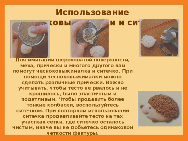 Использование чесноковыжималки и ситечка Для имитации шероховатой поверхности, меха, прически и многого другого вам помогут чесноковыжималка и ситечко. При помощи чесноковыжималки можно сделать различные прически. Важно учитывать, чтобы тесто не рвалось и не крошилось, было эластичным и податливым. Чтобы продавить более тонкие колбаски, воспользуйтесь ситечком. При повторном использовании ситечка продавливайте тесто на тех участках сетки, где ситечко осталось чистым, иначе вы не добьетесь одинаковой четкости фактуры. 