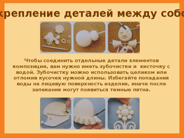 Скрепление деталей между собой Чтобы соединить отдельные детали элементов композиции, вам нужно иметь зубочистки и кисточку с водой. Зубочистку можно использовать целиком или отломив кусочек нужной длины. Избегайте попадания воды на лицевую поверхность изделия, иначе после запекания могут появиться темные пятна. 