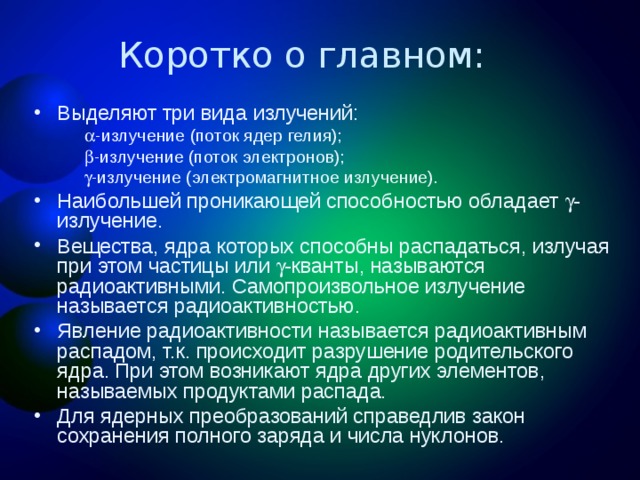 Выделяют три вида излучений: -излучение (поток ядер гелия); -излучение (поток электронов); -излучение (электромагнитное излучение). -излучение (поток ядер гелия); -излучение (поток электронов); -излучение (электромагнитное излучение). Наибольшей проникающей способностью обладает -излучение. Вещества, ядра которых способны распадаться, излучая при этом частицы или -кванты, называются радиоактивными. Самопроизвольное излучение называется радиоактивностью. Явление радиоактивности называется радиоактивным распадом, т.к. происходит разрушение родительского ядра. При этом возникают ядра других элементов, называемых продуктами распада. Для ядерных преобразований справедлив закон сохранения полного заряда и числа нуклонов.