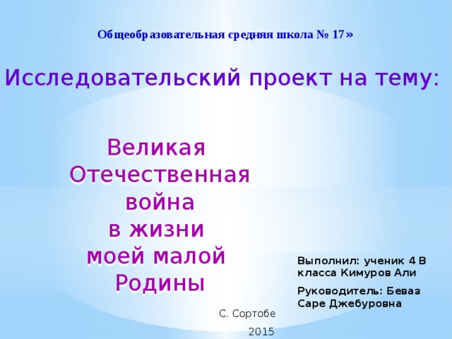   Общеобразовательная средняя школа № 17 » Исследовательский проект на тему: Великая Отечественная  война в жизни моей малой Родины Выполнил: ученик 4 В класса Кимуров Али Руководитель: Беваз Саре Джебуровна  С. Сортобе  2015 