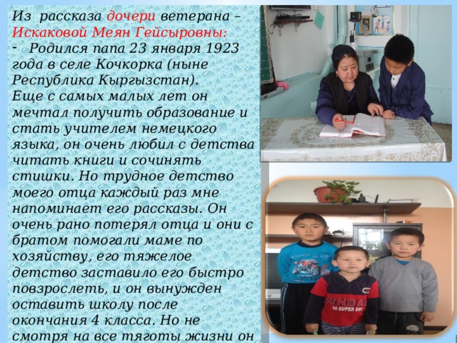 Из рассказа дочери ветерана – Искаковой Меян Гейсыровны: Родился папа 23 января 1923 года в селе Кочкорка (ныне Республика Кыргызстан). Еще с самых малых лет он мечтал получить образование и стать учителем немецкого языка, он очень любил с детства читать книги и сочинять стишки. Но трудное детство моего отца каждый раз мне напоминает его рассказы. Он очень рано потерял отца и они с братом помогали маме по хозяйству, его тяжелое детство заставило его быстро повзрослеть, и он вынужден оставить школу после окончания 4 класса. Но не смотря на все тяготы жизни он ночью под керосиновую лампу читал, пи сал. 