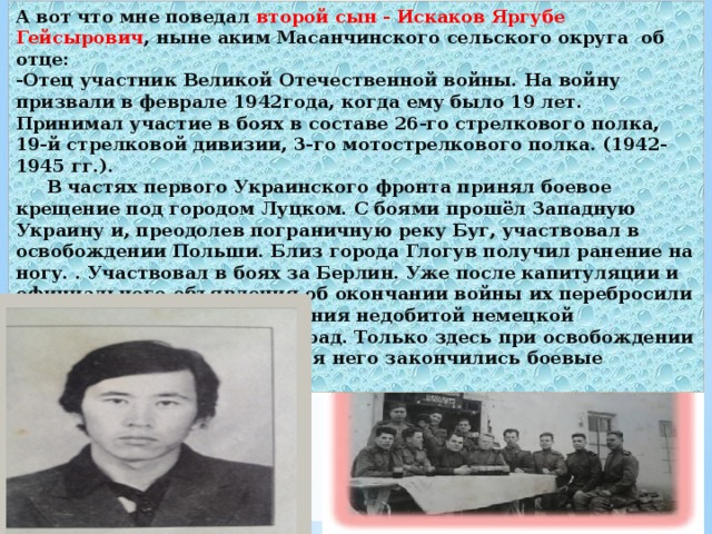 А вот что мне поведал второй сын - Искаков Яргубе Гейсырович , ныне аким Масанчинского сельского округа об отце: -Отец участник Великой Отечественной войны. На войну призвали в феврале 1942года, когда ему было 19 лет. Принимал участие в боях в составе 26-го стрелкового полка, 19-й стрелковой дивизии, 3-го мотострелкового полка. (1942-1945 гг.).  В частях первого Украинского фронта принял боевое крещение под городом Луцком. С боями прошёл Западную Украину и, преодолев пограничную реку Буг, участвовал в освобождении Польши. Близ города Глогув получил ранение на ногу. . Участвовал в боях за Берлин. Уже после капитуляции и официального объявления об окончании войны их перебросили в Югославию для уничтожения недобитой немецкой группировки в районе Белград. Только здесь при освобождении этих прекрасных городов для него закончились боевые действия.  