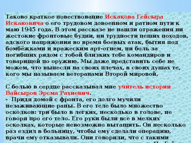 Таково краткое повествование Искакова Гейсыра Искаковича о его трудовом довоенном и ратном пути к маю 1945 года. В этом рассказе не нашли отражения ни жестокие фронтовые будни, ни трудности пеших походов, адского напряжения во время боевых атак, бытия под бомбёжками и вражеским арт-огнем, ни боль за погибших рядом с тобой близких тебе командиров и товарищей по оружию. Мы даже представить себе не можем, что вынесли на своих плечах, в своих душах те, кого мы называем ветеранами Второй мировой.  С болью в сердце рассказывал мне учитель истории Вайсыров Эрсма Рахиевич . - Придя домой с фронта, его долго мучили незаживающие раны. В его теле было множество осколков: три было в легких, несколько в голове, не говоря про его тело. Его руки были все в мелких осколках, которые невозможно вытащить. Он несколько раз ездил в больницу, чтобы ему сделали операцию, врачи ему отказывали. Они говорили, что с такими ранениями, осколками он долго не проживет. Но Гейсыр Искакович прожил еще долго. После войны он прожил еще 32 года. 