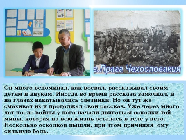 Он много вспоминал, как воевал, рассказывал своим детям и внукам. Иногда во время рассказа замолкал, и на глазах накатывались слезинки. Но он тут же смахивал их и продолжал свои рассказ. Уже через много лет после войны у него начали двигаться осколки той мины, которая на всю жизнь осталась в теле у него. Несколько осколков вышли, при этом причиняя ему сильную боль.  