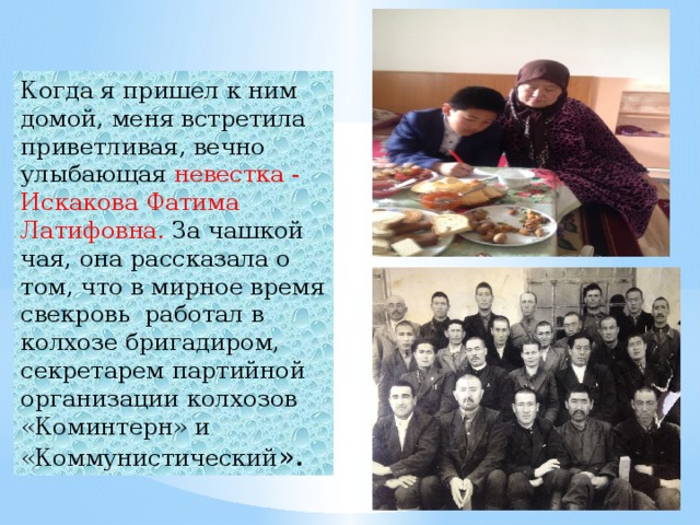Когда я пришел к ним домой, меня встретила приветливая, вечно улыбающая невестка - Искакова Фатима Латифовна. За чашкой чая, она рассказала о том, что в мирное время свекровь  работал в колхозе бригадиром, секретарем партийной организации колхозов «Коминтерн» и «Коммунистический ». 