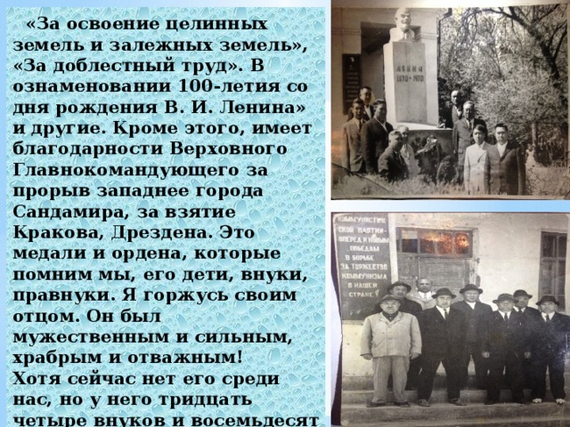  «За освоение целинных земель и залежных земель», «За доблестный труд». В ознаменовании 100-летия со дня рождения В. И. Ленина» и другие. Кроме этого, имеет благодарности Верховного Главнокомандующего за прорыв западнее города Сандамира, за взятие Кракова, Дрездена. Это медали и ордена, которые помним мы, его дети, внуки, правнуки. Я горжусь своим отцом. Он был мужественным и сильным, храбрым и отважным! Хотя сейчас нет его среди нас, но у него тридцать четыре внуков и восемьдесят шесть правнуков. И  все его помнят и любят.  Умер папа 20 марта 1981 году .  