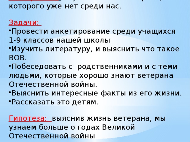 Цель работы :  изучить жизнь ветерана, которого уже нет среди нас.  Задачи: Провести анкетирование среди учащихся 1-9 классов нашей школы Изучить литературу, и выяснить что такое ВОВ. Побеседовать с родственниками и с теми людьми, которые хорошо знают ветерана Отечественной войны. Выяснить интересные факты из его жизни. Рассказать это детям.  Гипотеза: выяснив жизнь ветерана, мы узнаем больше о годах Великой Отечественной войны  