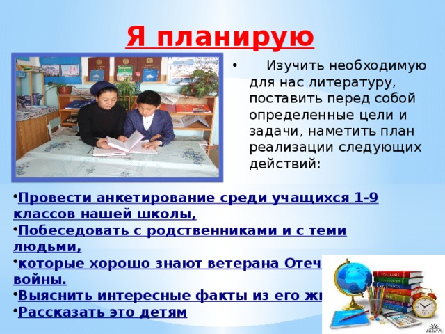 Я планирую  Изучить необходимую для нас литературу, поставить перед собой определенные цели и задачи, наметить план реализации следующих действий: Провести анкетирование среди учащихся 1-9 классов нашей школы, Побеседовать с родственниками и с теми людьми, которые хорошо знают ветерана Отечественной войны. Выяснить интересные факты из его жизни. Рассказать это детям 