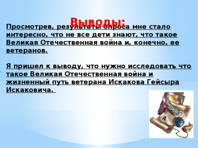 Выводы: Просмотрев, результаты опроса мне стало интересно, что не все дети знают, что такое Великая Отечественная война и, конечно, ее ветеранов.  Я пришел к выводу, что нужно исследовать что такое Великая Отечественная война и жизненный путь ветерана Искакова Гейсыра Искаковича. .    