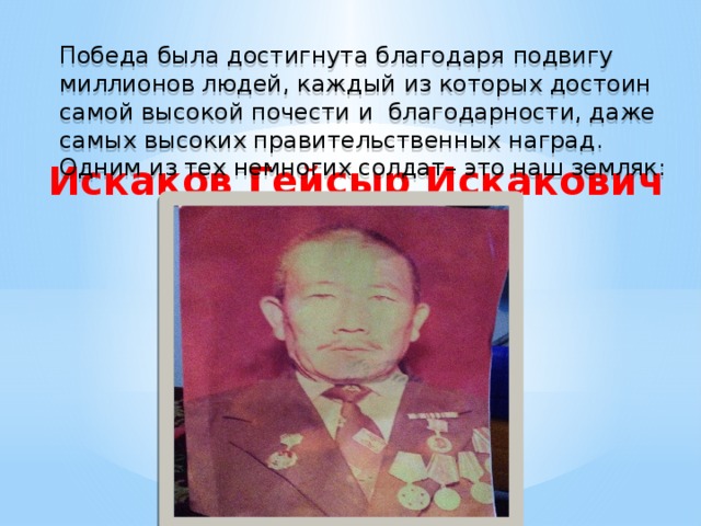 Победа была достигнута благодаря подвигу миллионов людей, каждый из которых достоин самой высокой почести и благодарности, даже самых высоких правительственных наград. Одним из тех немногих солдат– это наш земляк: Искаков Гейсыр Искакович  