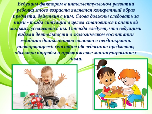 Ведущим фактором в интеллектуальном развитии ребенка этого возраста является конкретный образ предмета, действия с ним. Слова должны следовать за ними - тогда ситуация в целом становится понятной малышу, усваивается им. Отсюда следует, что ведущими видами деятельности в экологическом воспитании младших дошкольников являются неоднократно повторяющееся сенсорное обследование предметов, объектов природы и практическое манипулирование с ними. 