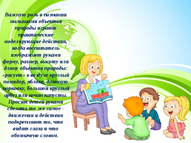 Важную роль в познании малышами объектов природы играют практические моделирующие действия, когда воспитатель изображает руками форму, размер, высоту или длину объектов природы: «рисует» в воздухе круглый помидор, яблоко, длинную морковку, большой круглый арбуз или кочан капусты. Просит детей руками сделать то же самое - движения и действия подкрепляют то, что видят глаза и что обозначено словом. 