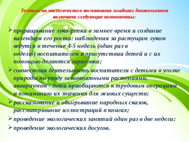 Технология экологического воспитания младших дошкольников включает следующие компоненты:   проращивание лука-репки в зимнее время и создание календаря его роста: наблюдения за растущим луком ведутся в течение 4-5 недель (один раз в неделю) воспитателем в присутствии детей и с их помощью делаются зарисовки; совместная деятельность воспитателя с детьми в уголке природы по уходу за комнатными растениями, аквариумом - дети приобщаются к трудовым операциям и пониманию их значения для живых существ; рассказывание и обыгрывание народных сказок, рассматривание иллюстраций в книгах; проведение экологических занятий один раз в две недели; проведение экологических досугов.  