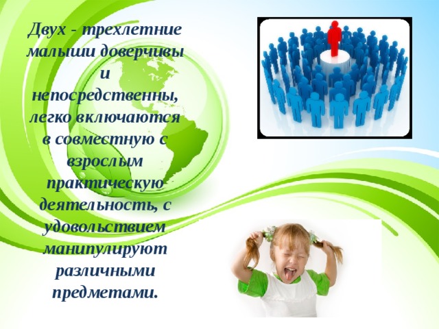 Двух - трехлетние малыши доверчивы и непосредственны, легко включаются в совместную с взрослым практическую деятельность, с удовольствием манипулируют различными предметами. 
