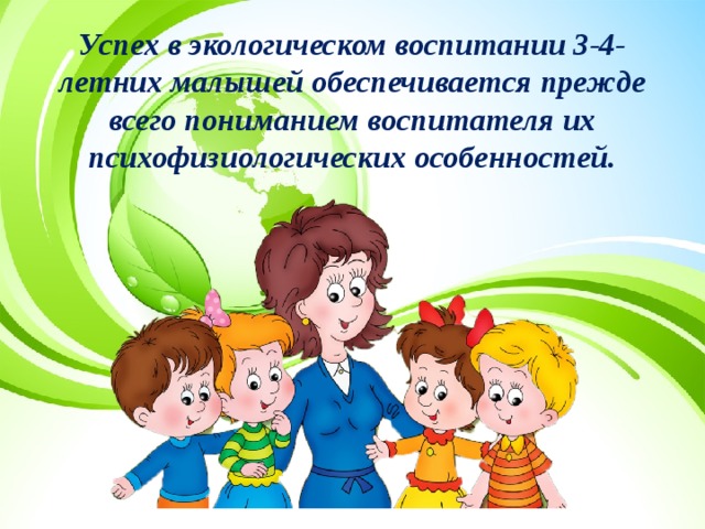 Успех в экологическом воспитании 3-4-летних малышей обеспечивается прежде всего пониманием воспитателя их психофизиологических особенностей. 