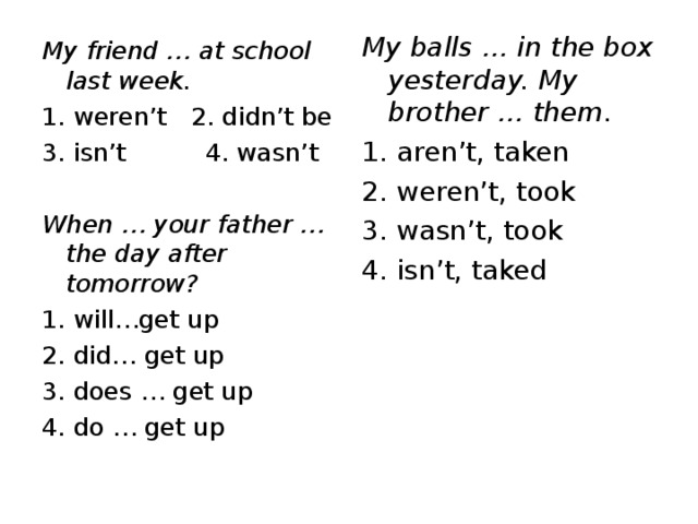 My balls … in the box yesterday. My brother … them. 1. aren’t, taken 2. weren’t, took 3. wasn’t, took 4. isn’t, taked My friend … at school last week. 1. weren’t 2. didn’t be 3. isn’t 4. wasn’t When … your father … the day after tomorrow? 1. will…get up 2. did… get up 3. does … get up 4. do … get up 