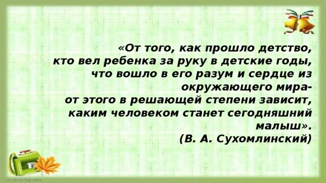 «От того, как прошло детство, кто вел ребенка за руку в детские годы, что вошло в его разум и сердце из окружающего мира- от этого в решающей степени зависит, каким человеком станет сегодняшний малыш». (В. А. Сухомлинский) 