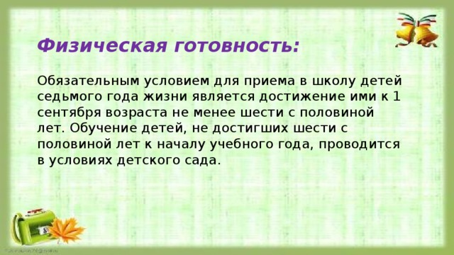 Физическая готовность:  Обязательным условием для приема в школу детей седьмого года жизни является достижение ими к 1 сентября возраста не менее шести с половиной лет. Обучение детей, не достигших шести с половиной лет к началу учебного года, проводится в условиях детского сада. 