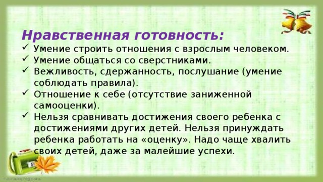 Нравственная готовность: Умение строить отношения с взрослым человеком. Умение общаться со сверстниками. Вежливость, сдержанность, послушание (умение соблюдать правила). Отношение к себе (отсутствие заниженной самооценки). Нельзя сравнивать достижения своего ребенка с достижениями других детей. Нельзя принуждать ребенка работать на «оценку». Надо чаще хвалить своих детей, даже за малейшие успехи. 