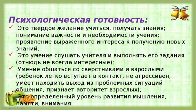 Психологическая готовность:  Это твердое желание учиться, получать знания; понимание важности и необходимости учения; проявление выраженного интереса к получению новых знаний;  Это умение слушать учителя и выполнять его задания (отнюдь не всегда интересные);  Умение общаться со сверстниками и взрослыми (ребенок легко вступает в контакт, не агрессивен, умеет находить выход из проблемных ситуаций общения, признает авторитет взрослых);  Это определенный уровень развития мышления, памяти, внимания.    