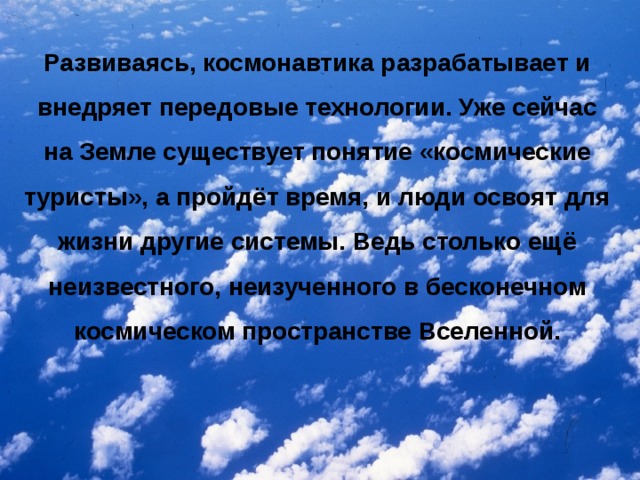 Развиваясь, космонавтика разрабатывает и внедряет передовые технологии. Уже сейчас на Земле существует понятие «космические туристы», а пройдёт время, и люди освоят для жизни другие системы. Ведь столько ещё неизвестного, неизученного в бесконечном космическом пространстве Вселенной.