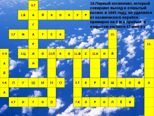 10.Первый космонавт, который совершил выход в открытый космос в 1965 году, он удалился от космического корабля примерно на 5 м и пробыл в открытом космосе 12 мин 9 с 8. Г 1 .Б 2 .Г А Й 9. Ч Ж Г А А К О Т Р 3 .Ц Й И 4. К Н С У О Л К Н А У Р 10. Л К Ш 6. Т О И И 11 .В Н Т С О О 12 .К 13 . В И 5 .Т Й Е Р 7. К Е О Р 14. Ш К О О Л В Ё А В