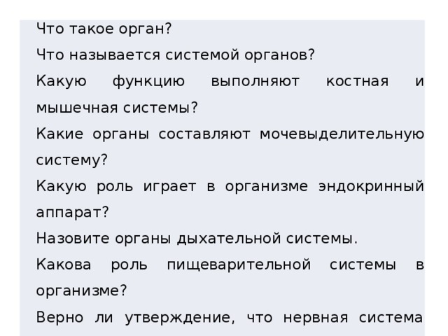 Что такое орган? Что называется системой органов? Какую функцию выполняют костная и мышечная системы? Какие органы составляют мочевыделительную систему? Какую роль играет в организме эндокринный аппарат? Назовите органы дыхательной системы. Какова роль пищеварительной системы в организме? Верно ли утверждение, что нервная система координирует работу всех органов? 