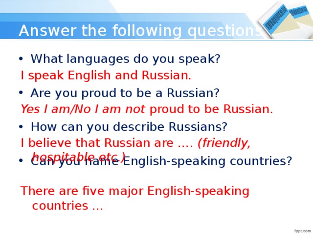 Answer the following questions What languages do you speak? Are you proud to be a Russian? How can you describe Russians? Can you name English-speaking countries? I speak English and Russian. Yes I am/No I am not proud to be Russian. I believe that Russian are …. (friendly, hospitable etc.) There are five major English-speaking countries …