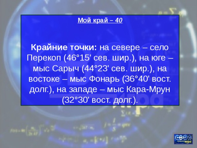 Мой край – 40  Крайние точки:  на севере – село Перекоп (46°15' сев. шир.), на юге – мыс Сарыч (44°23' сев. шир.), на востоке – мыс Фонарь (36°40' вост. долг.), на западе – мыс Кара-Мрун (32°30' вост. долг.). 